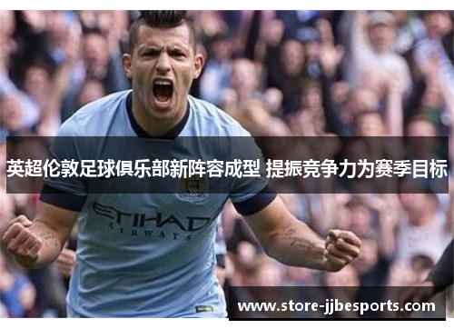 英超伦敦足球俱乐部新阵容成型 提振竞争力为赛季目标