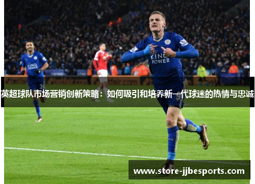 英超球队市场营销创新策略：如何吸引和培养新一代球迷的热情与忠诚