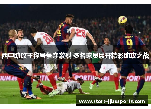 西甲助攻王称号争夺激烈 多名球员展开精彩助攻之战 西甲助攻王称号争夺激烈 多名球员展开精彩助攻之战